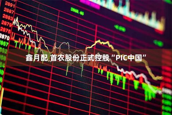 鑫月配 首农股份正式控股“PIC中国”