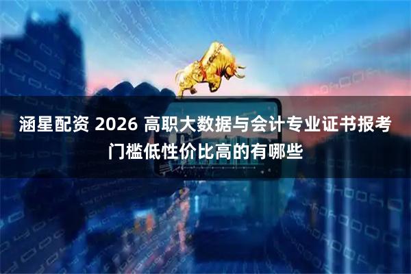 涵星配资 2026 高职大数据与会计专业证书报考门槛低性价比高的有哪些