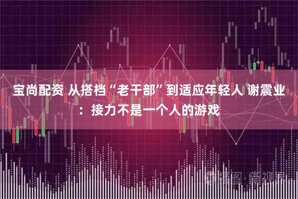 宝尚配资 从搭档“老干部”到适应年轻人 谢震业：接力不是一个人的游戏