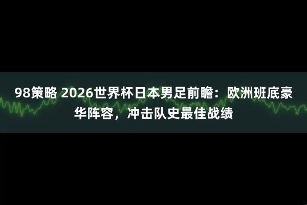98策略 2026世界杯日本男足前瞻：欧洲班底豪华阵容，冲击队史最佳战绩
