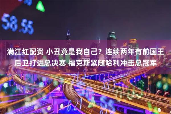 满江红配资 小丑竟是我自己?连续两年有前国王后卫打进总决赛 福克斯紧随哈利冲击总冠军