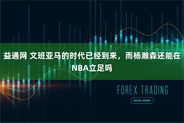 益通网 文班亚马的时代已经到来,而杨瀚森还能在NBA立足吗
