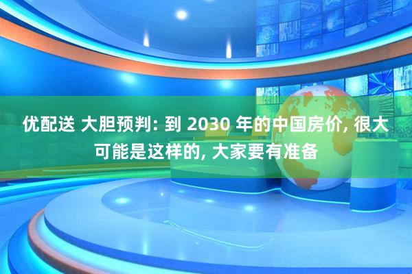 优配送 大胆预判: 到 2030 年的中国房价, 很大可能是这样的, 大家要有准备