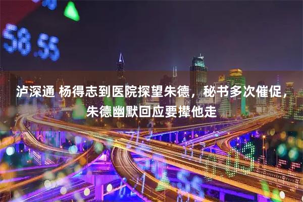 泸深通 杨得志到医院探望朱德,秘书多次催促,朱德幽默回应要撵他走