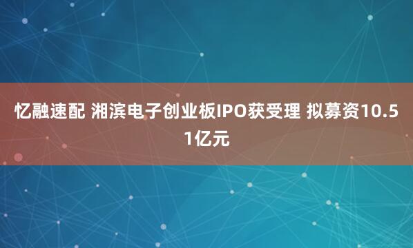 忆融速配 湘滨电子创业板IPO获受理 拟募资10.51亿元