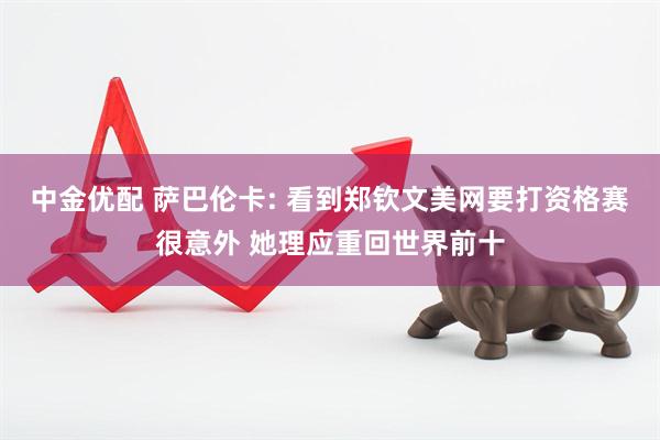 中金优配 萨巴伦卡: 看到郑钦文美网要打资格赛很意外 她理应重回世界前十