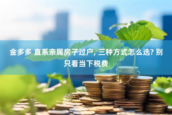 金多多 直系亲属房子过户, 三种方式怎么选? 别只看当下税费