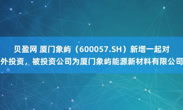 贝盈网 厦门象屿（600057.SH）新增一起对外投资，被投资公司为厦门象屿能源新材料有限公司
