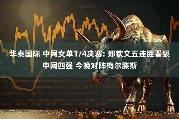 华泰国际 中网女单1/4决赛: 郑钦文五连胜晋级中网四强 今晚对阵梅尔滕斯