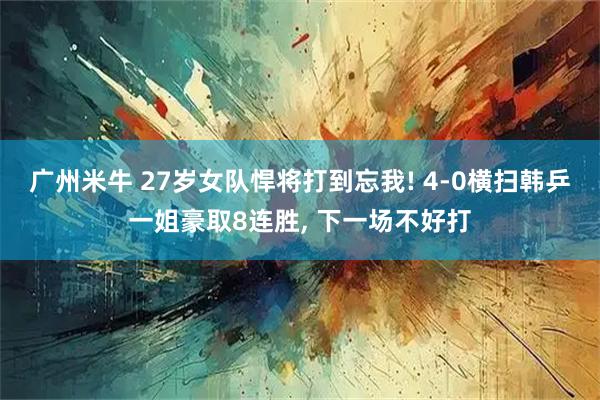 广州米牛 27岁女队悍将打到忘我! 4-0横扫韩乒一姐豪取8连胜, 下一场不好打